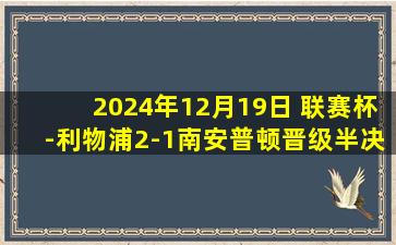 2024年12月19日 联赛杯-利物浦2-1南安普顿晋级半决赛 努涅斯建功埃利奥特破门